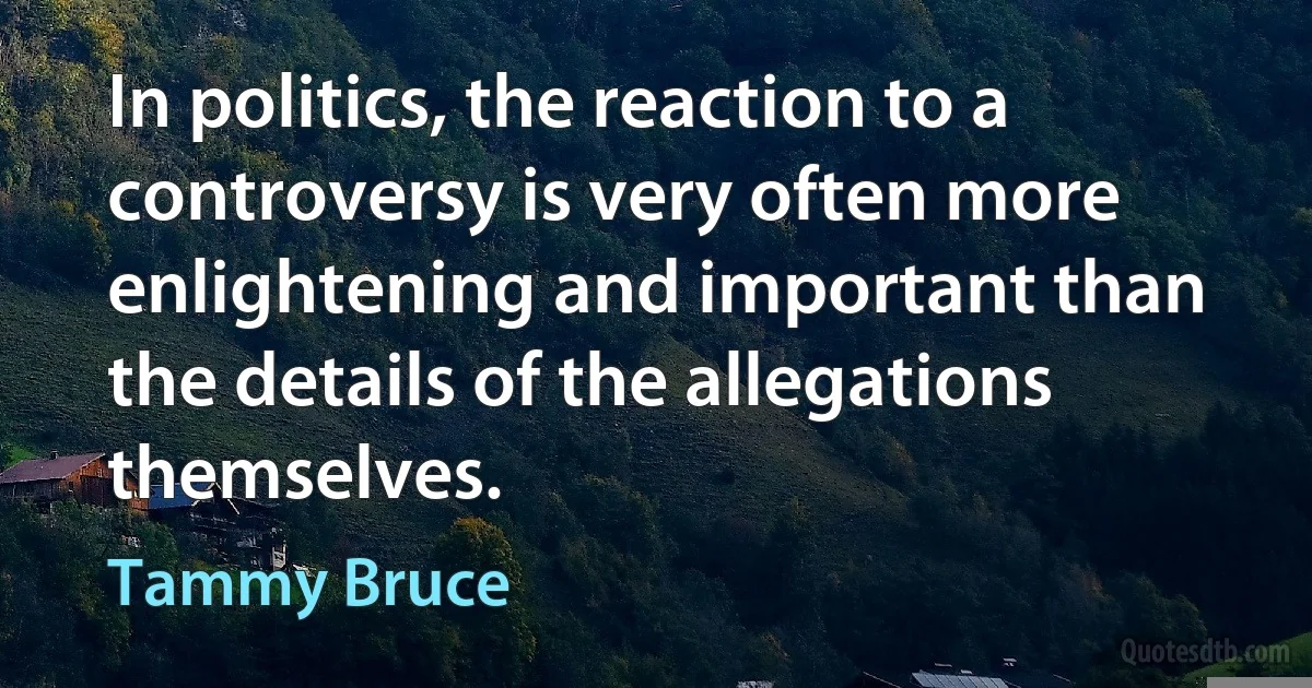 In politics, the reaction to a controversy is very often more enlightening and important than the details of the allegations themselves. (Tammy Bruce)