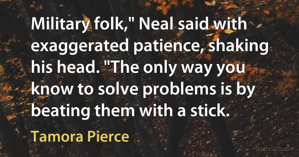 Military folk," Neal said with exaggerated patience, shaking his head. "The only way you know to solve problems is by beating them with a stick. (Tamora Pierce)