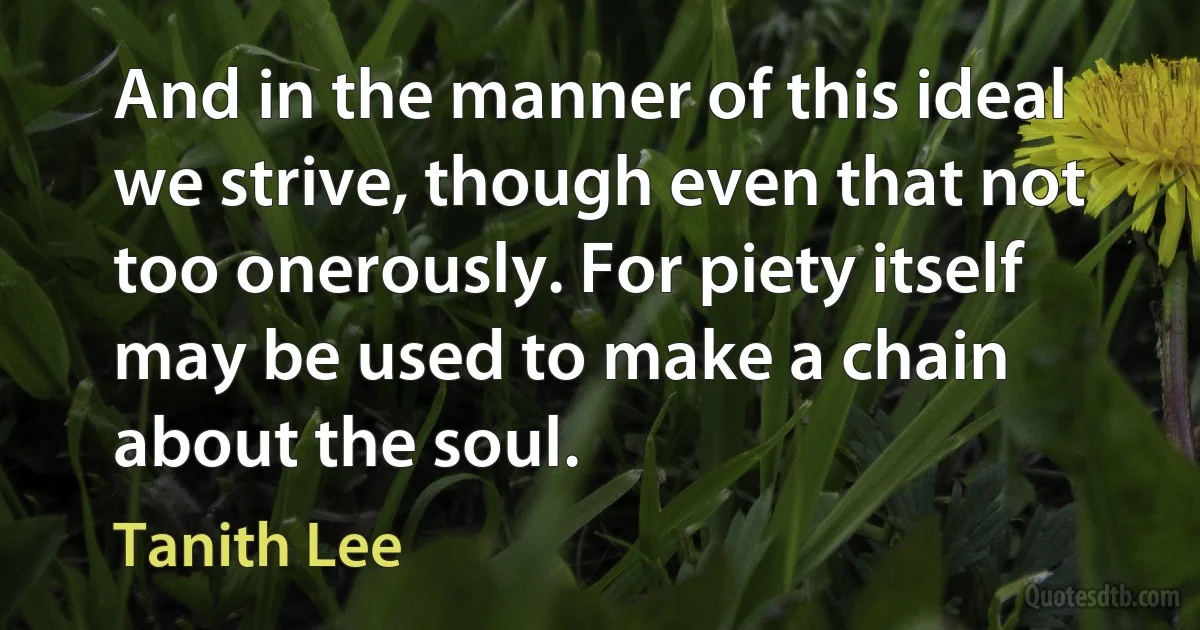 And in the manner of this ideal we strive, though even that not too onerously. For piety itself may be used to make a chain about the soul. (Tanith Lee)