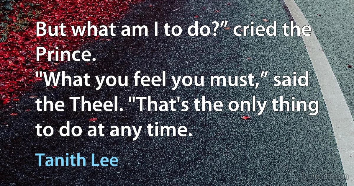 But what am I to do?” cried the Prince.
"What you feel you must,” said the Theel. "That's the only thing to do at any time. (Tanith Lee)