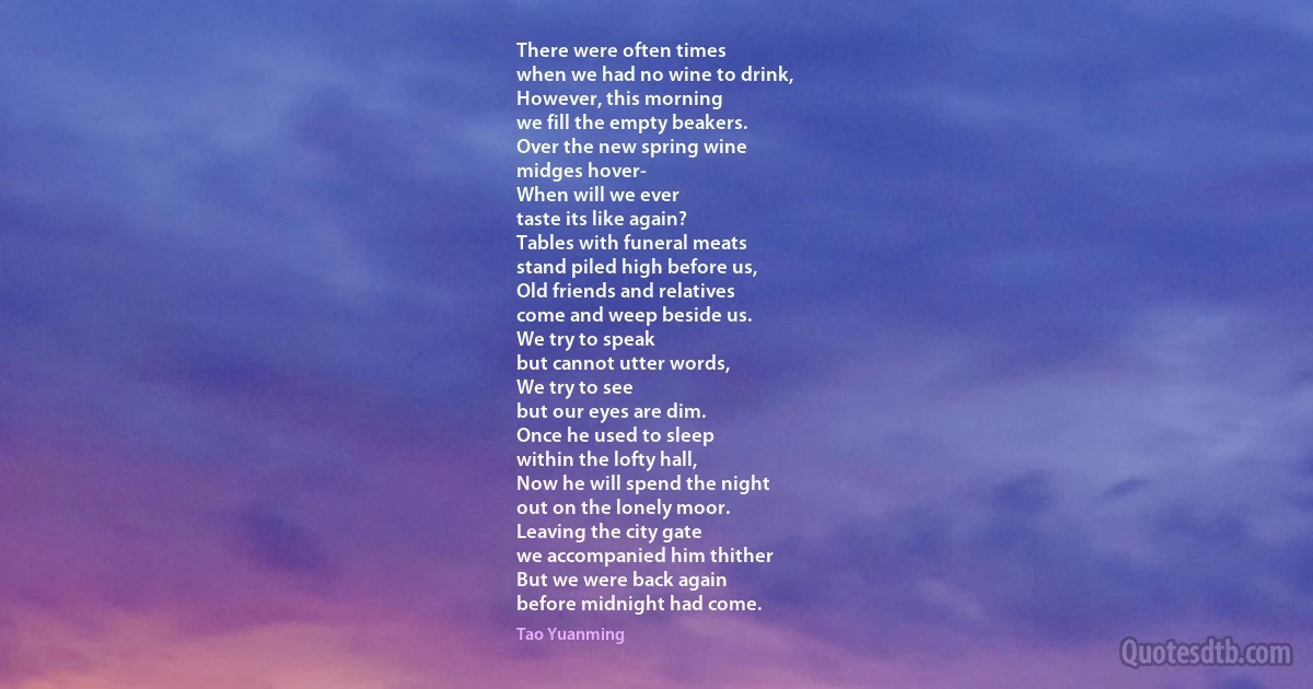 There were often times
when we had no wine to drink,
However, this morning
we fill the empty beakers.
Over the new spring wine
midges hover-
When will we ever
taste its like again?
Tables with funeral meats
stand piled high before us,
Old friends and relatives
come and weep beside us.
We try to speak
but cannot utter words,
We try to see
but our eyes are dim.
Once he used to sleep
within the lofty hall,
Now he will spend the night
out on the lonely moor.
Leaving the city gate
we accompanied him thither
But we were back again
before midnight had come. (Tao Yuanming)