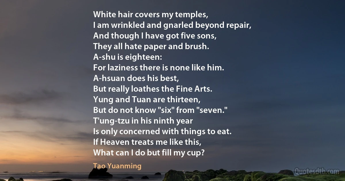 White hair covers my temples,
I am wrinkled and gnarled beyond repair,
And though I have got five sons,
They all hate paper and brush.
A-shu is eighteen:
For laziness there is none like him.
A-hsuan does his best,
But really loathes the Fine Arts.
Yung and Tuan are thirteen,
But do not know "six" from "seven."
T'ung-tzu in his ninth year
Is only concerned with things to eat.
If Heaven treats me like this,
What can I do but fill my cup? (Tao Yuanming)