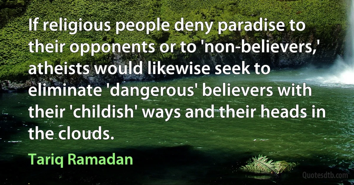 If religious people deny paradise to their opponents or to 'non-believers,' atheists would likewise seek to eliminate 'dangerous' believers with their 'childish' ways and their heads in the clouds. (Tariq Ramadan)