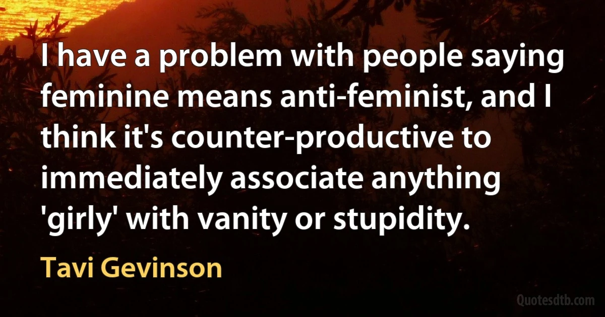 I have a problem with people saying feminine means anti-feminist, and I think it's counter-productive to immediately associate anything 'girly' with vanity or stupidity. (Tavi Gevinson)