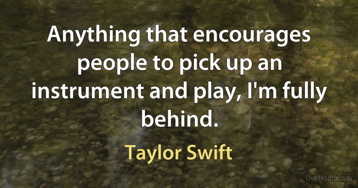 Anything that encourages people to pick up an instrument and play, I'm fully behind. (Taylor Swift)