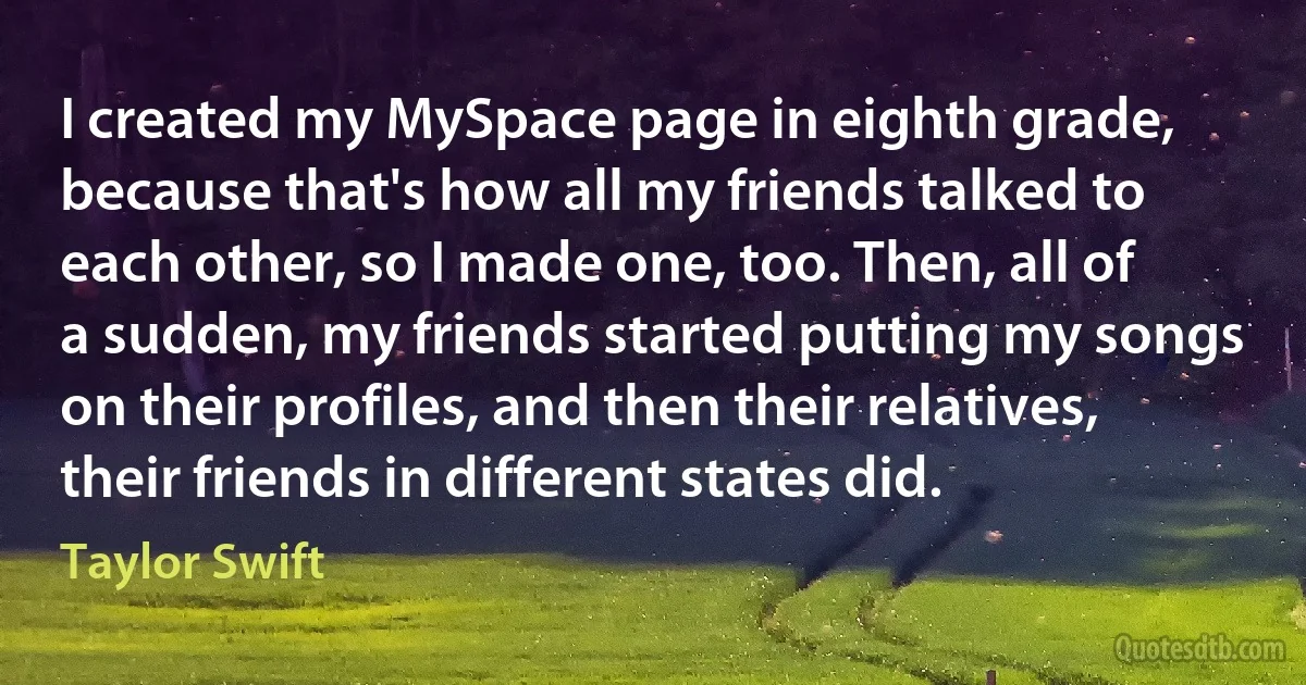 I created my MySpace page in eighth grade, because that's how all my friends talked to each other, so I made one, too. Then, all of a sudden, my friends started putting my songs on their profiles, and then their relatives, their friends in different states did. (Taylor Swift)