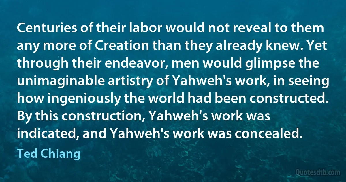 Centuries of their labor would not reveal to them any more of Creation than they already knew. Yet through their endeavor, men would glimpse the unimaginable artistry of Yahweh's work, in seeing how ingeniously the world had been constructed. By this construction, Yahweh's work was indicated, and Yahweh's work was concealed. (Ted Chiang)