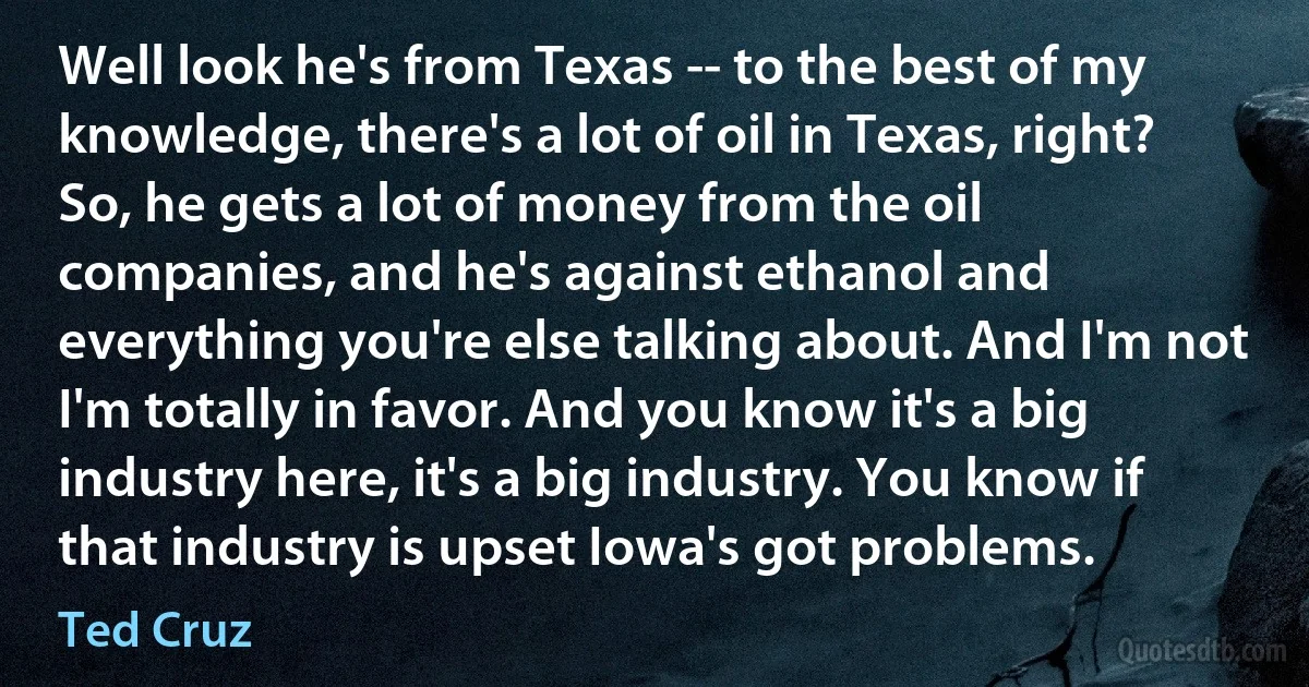 Well look he's from Texas -- to the best of my knowledge, there's a lot of oil in Texas, right? So, he gets a lot of money from the oil companies, and he's against ethanol and everything you're else talking about. And I'm not I'm totally in favor. And you know it's a big industry here, it's a big industry. You know if that industry is upset Iowa's got problems. (Ted Cruz)