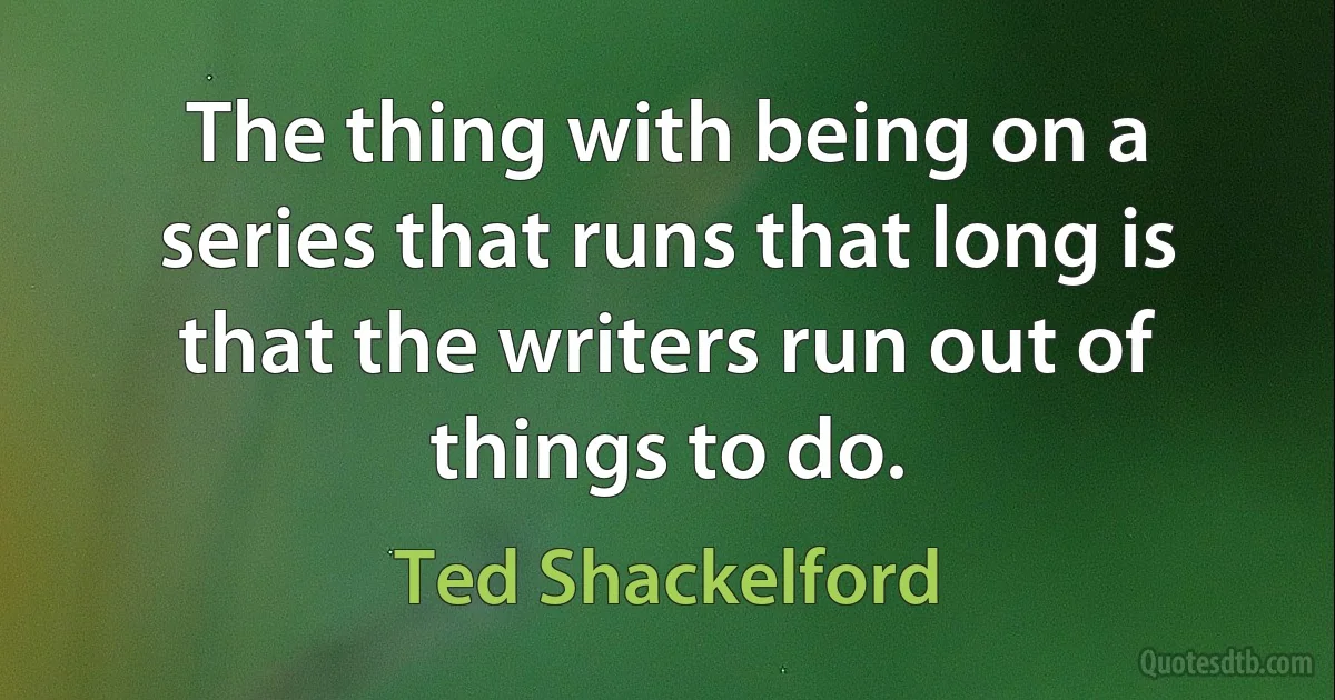 The thing with being on a series that runs that long is that the writers run out of things to do. (Ted Shackelford)