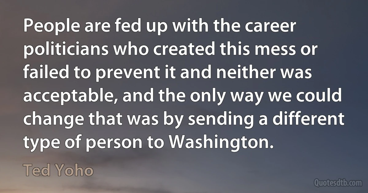 People are fed up with the career politicians who created this mess or failed to prevent it and neither was acceptable, and the only way we could change that was by sending a different type of person to Washington. (Ted Yoho)