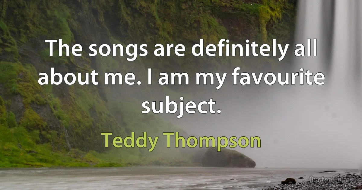 The songs are definitely all about me. I am my favourite subject. (Teddy Thompson)