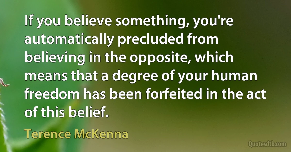 If you believe something, you're automatically precluded from believing in the opposite, which means that a degree of your human freedom has been forfeited in the act of this belief. (Terence McKenna)