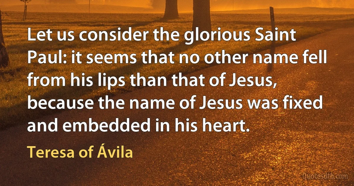 Let us consider the glorious Saint Paul: it seems that no other name fell from his lips than that of Jesus, because the name of Jesus was fixed and embedded in his heart. (Teresa of Ávila)