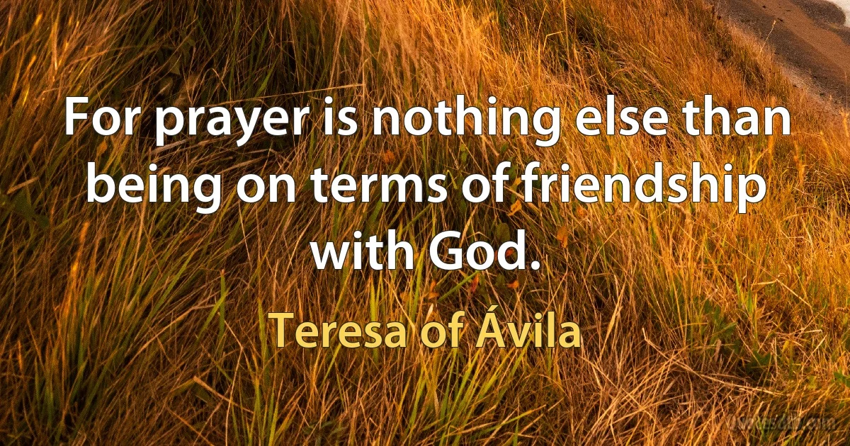 For prayer is nothing else than being on terms of friendship with God. (Teresa of Ávila)