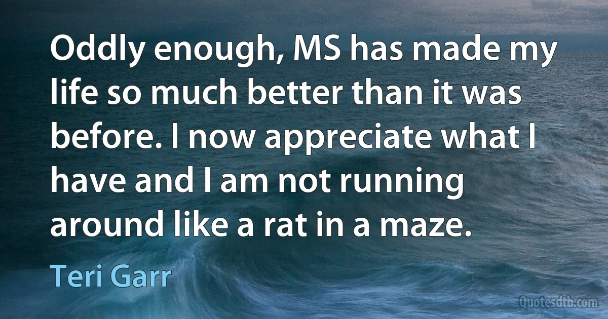 Oddly enough, MS has made my life so much better than it was before. I now appreciate what I have and I am not running around like a rat in a maze. (Teri Garr)