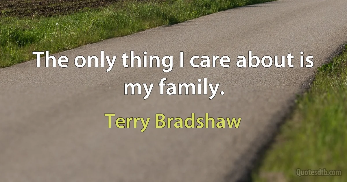 The only thing I care about is my family. (Terry Bradshaw)