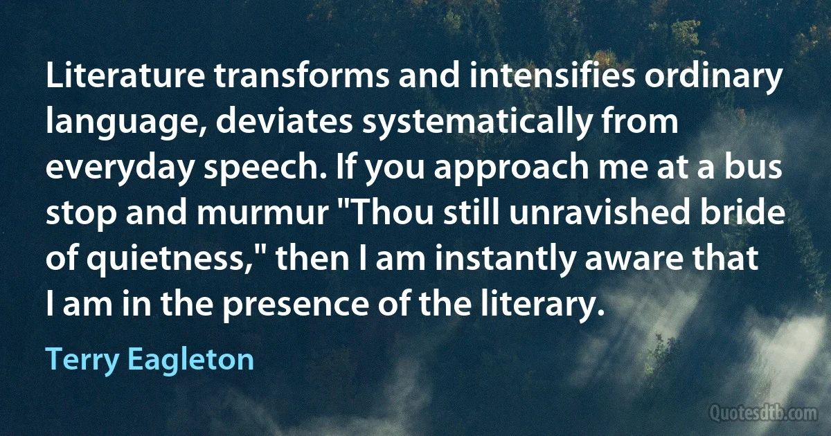 Literature transforms and intensifies ordinary language, deviates systematically from everyday speech. If you approach me at a bus stop and murmur "Thou still unravished bride of quietness," then I am instantly aware that I am in the presence of the literary. (Terry Eagleton)