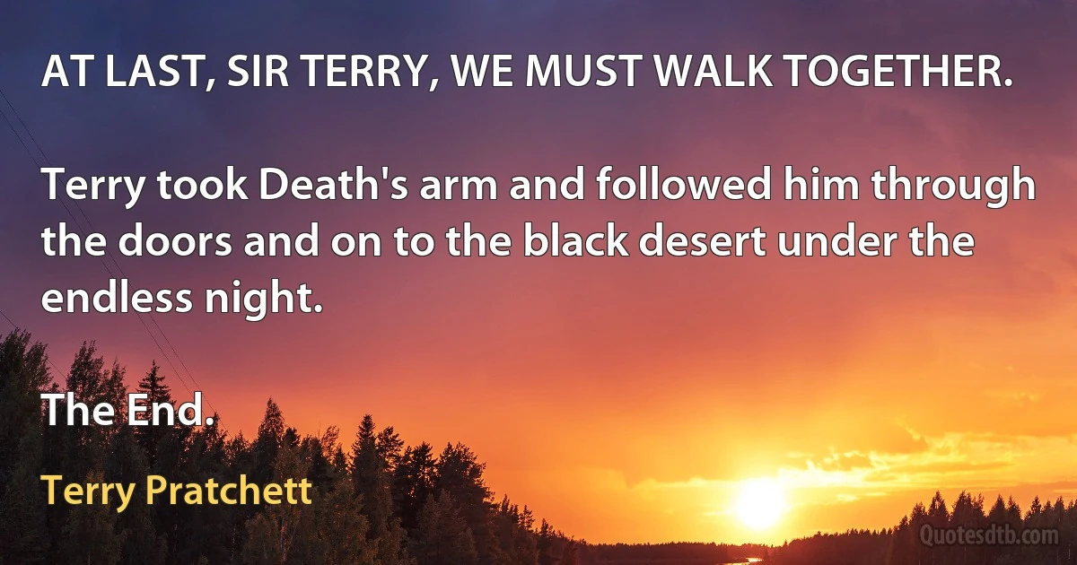 AT LAST, SIR TERRY, WE MUST WALK TOGETHER.

Terry took Death's arm and followed him through the doors and on to the black desert under the endless night.

The End. (Terry Pratchett)