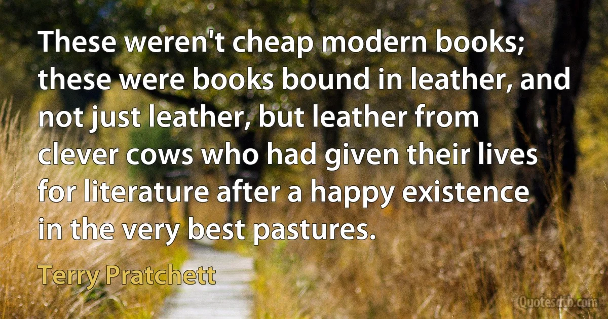 These weren't cheap modern books; these were books bound in leather, and not just leather, but leather from clever cows who had given their lives for literature after a happy existence in the very best pastures. (Terry Pratchett)