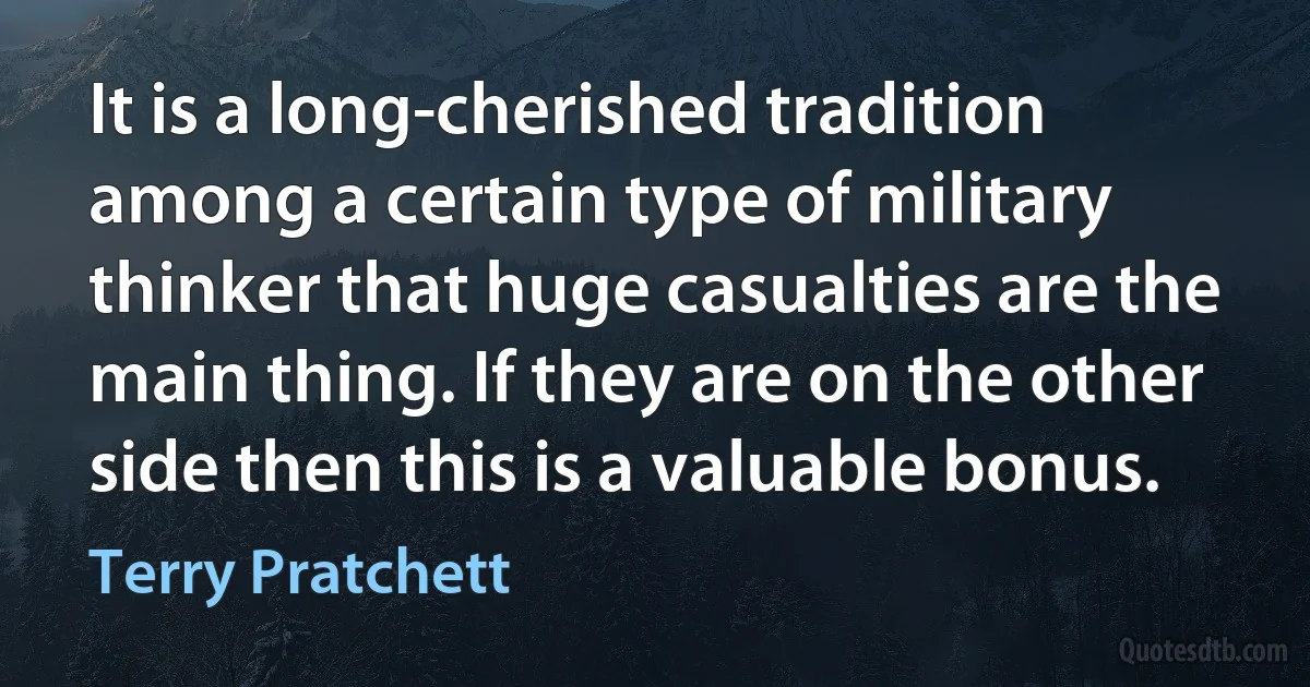 It is a long-cherished tradition among a certain type of military thinker that huge casualties are the main thing. If they are on the other side then this is a valuable bonus. (Terry Pratchett)