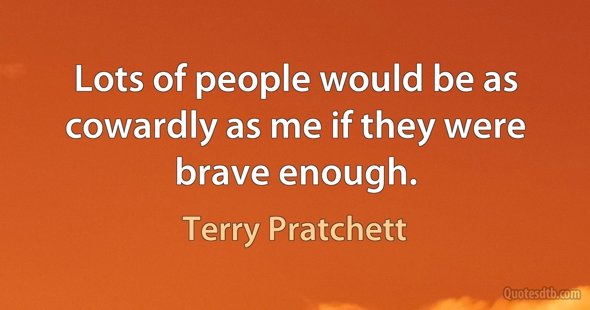 Lots of people would be as cowardly as me if they were brave enough. (Terry Pratchett)