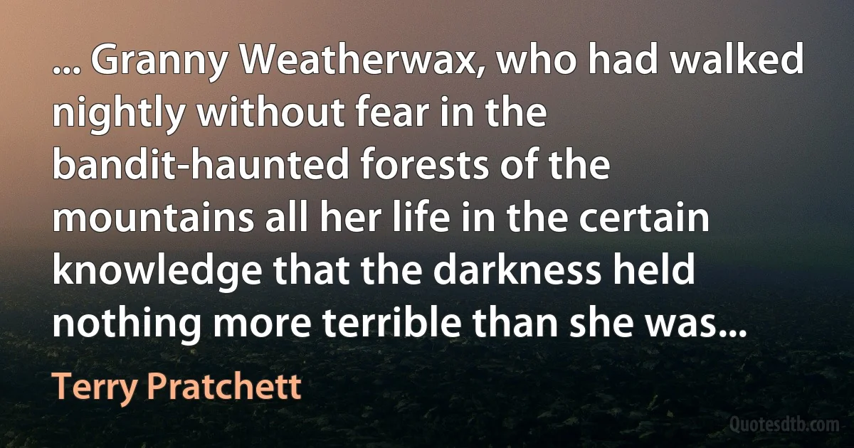 ... Granny Weatherwax, who had walked nightly without fear in the bandit-haunted forests of the mountains all her life in the certain knowledge that the darkness held nothing more terrible than she was... (Terry Pratchett)