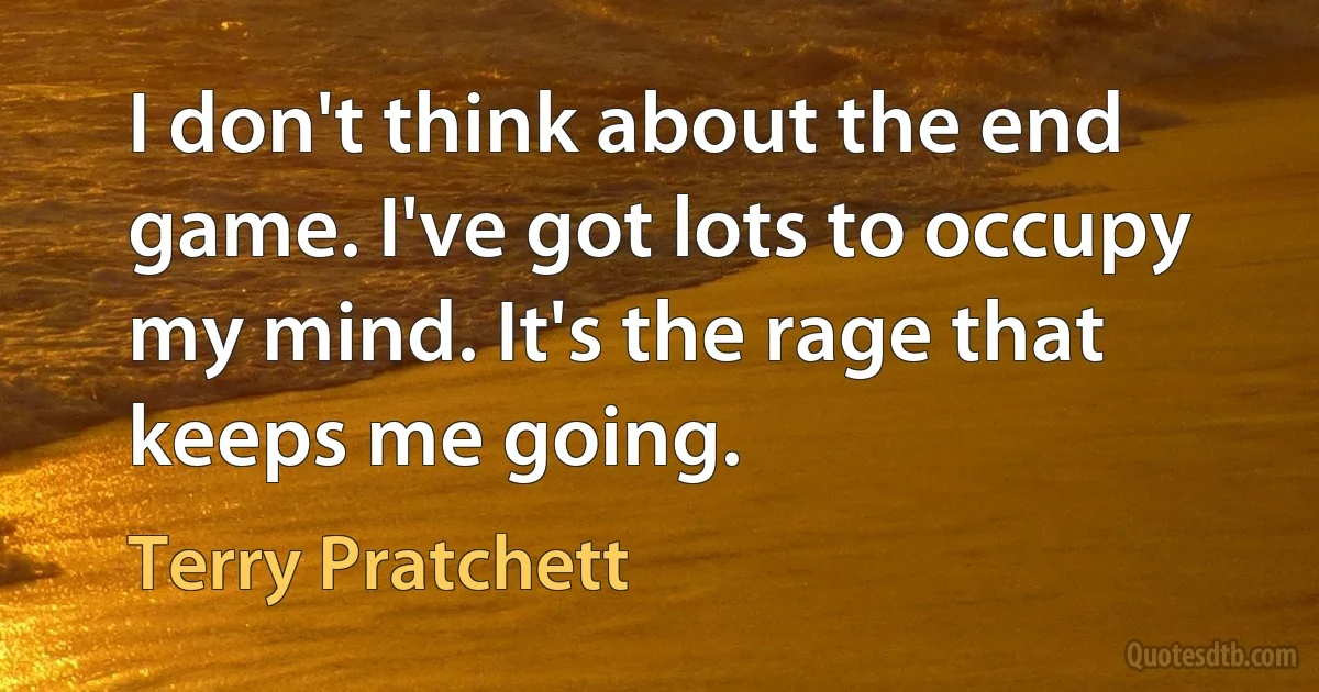 I don't think about the end game. I've got lots to occupy my mind. It's the rage that keeps me going. (Terry Pratchett)