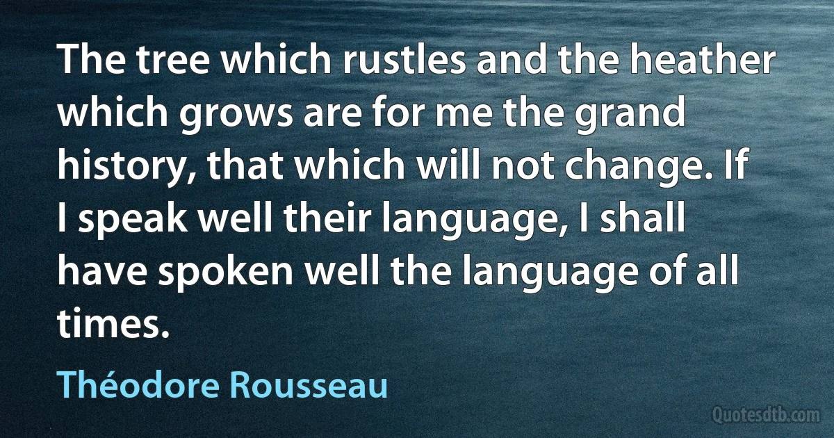 The tree which rustles and the heather which grows are for me the grand history, that which will not change. If I speak well their language, I shall have spoken well the language of all times. (Théodore Rousseau)