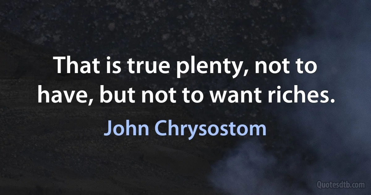 That is true plenty, not to have, but not to want riches. (John Chrysostom)
