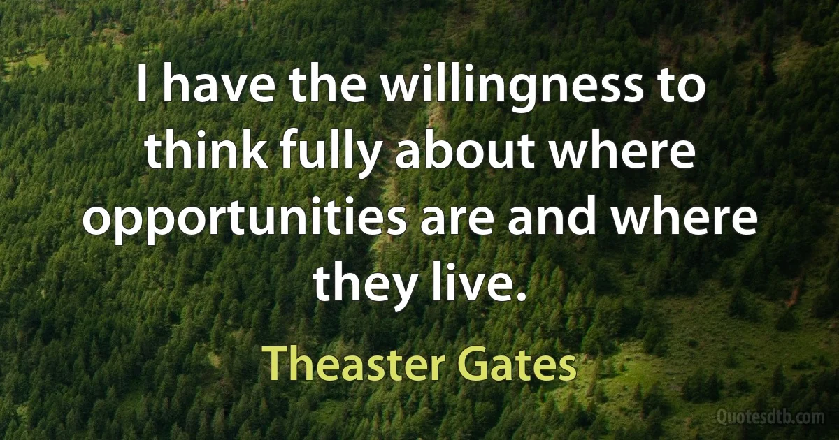 I have the willingness to think fully about where opportunities are and where they live. (Theaster Gates)