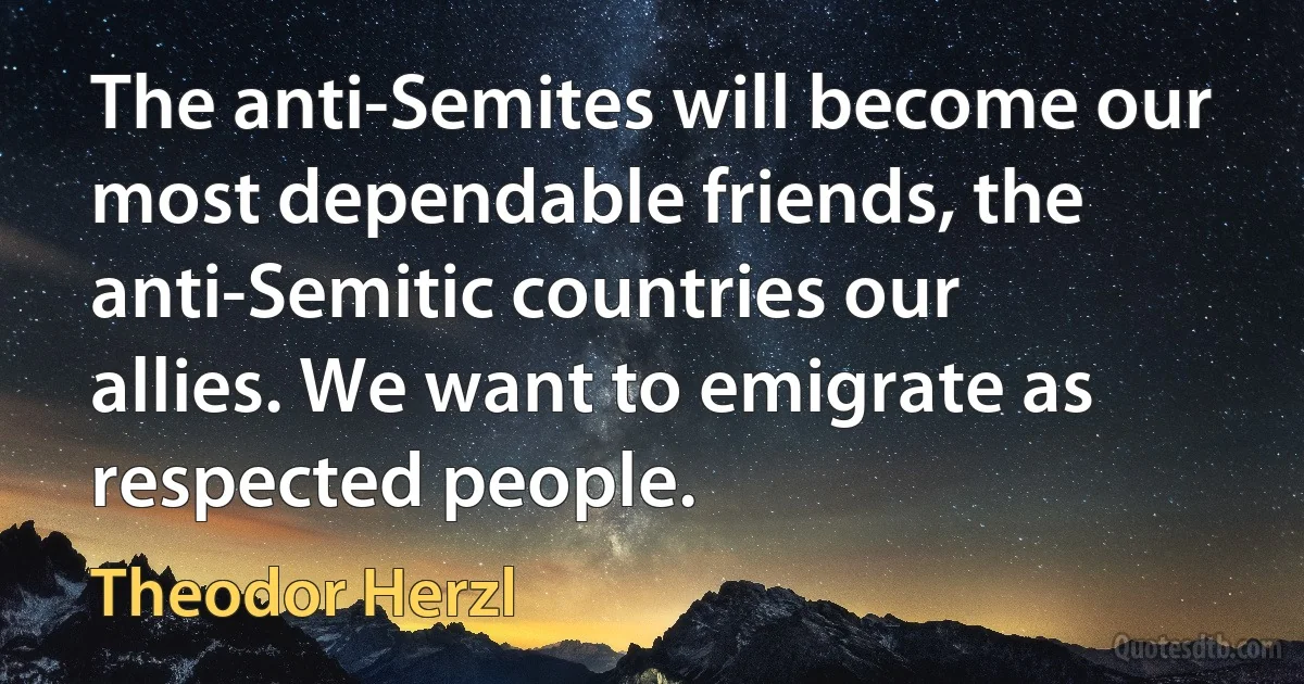 The anti-Semites will become our most dependable friends, the anti-Semitic countries our allies. We want to emigrate as respected people. (Theodor Herzl)