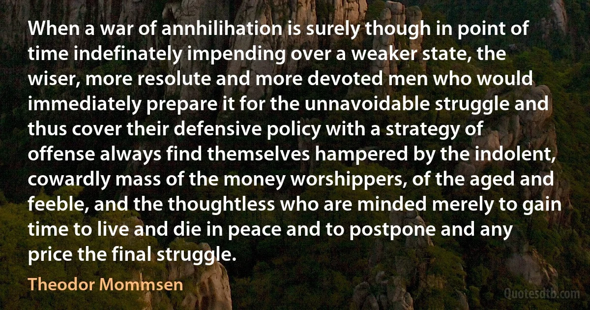 When a war of annhilihation is surely though in point of time indefinately impending over a weaker state, the wiser, more resolute and more devoted men who would immediately prepare it for the unnavoidable struggle and thus cover their defensive policy with a strategy of offense always find themselves hampered by the indolent, cowardly mass of the money worshippers, of the aged and feeble, and the thoughtless who are minded merely to gain time to live and die in peace and to postpone and any price the final struggle. (Theodor Mommsen)