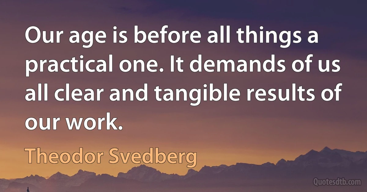 Our age is before all things a practical one. It demands of us all clear and tangible results of our work. (Theodor Svedberg)