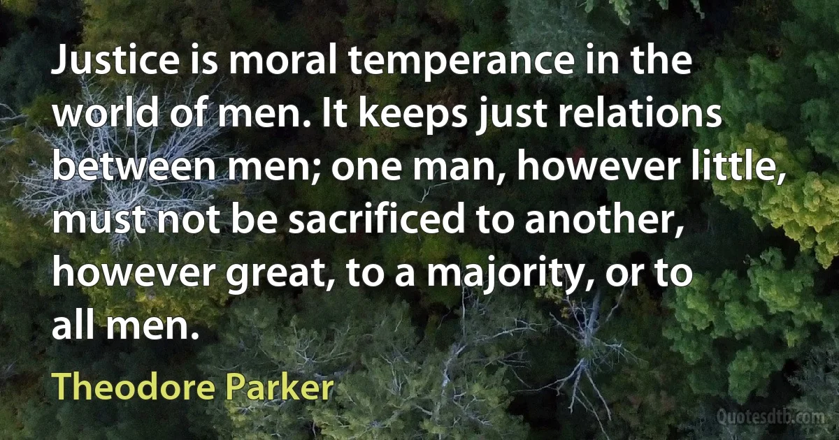 Justice is moral temperance in the world of men. It keeps just relations between men; one man, however little, must not be sacrificed to another, however great, to a majority, or to all men. (Theodore Parker)