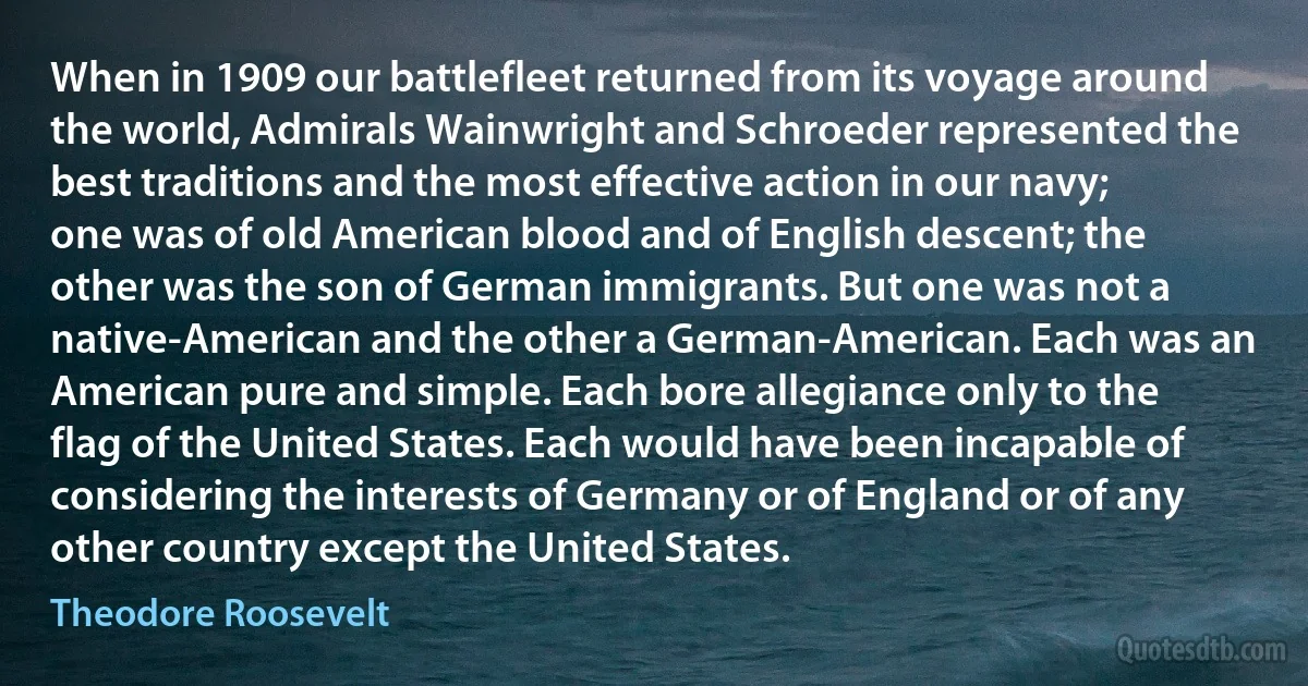 When in 1909 our battlefleet returned from its voyage around the world, Admirals Wainwright and Schroeder represented the best traditions and the most effective action in our navy; one was of old American blood and of English descent; the other was the son of German immigrants. But one was not a native-American and the other a German-American. Each was an American pure and simple. Each bore allegiance only to the flag of the United States. Each would have been incapable of considering the interests of Germany or of England or of any other country except the United States. (Theodore Roosevelt)