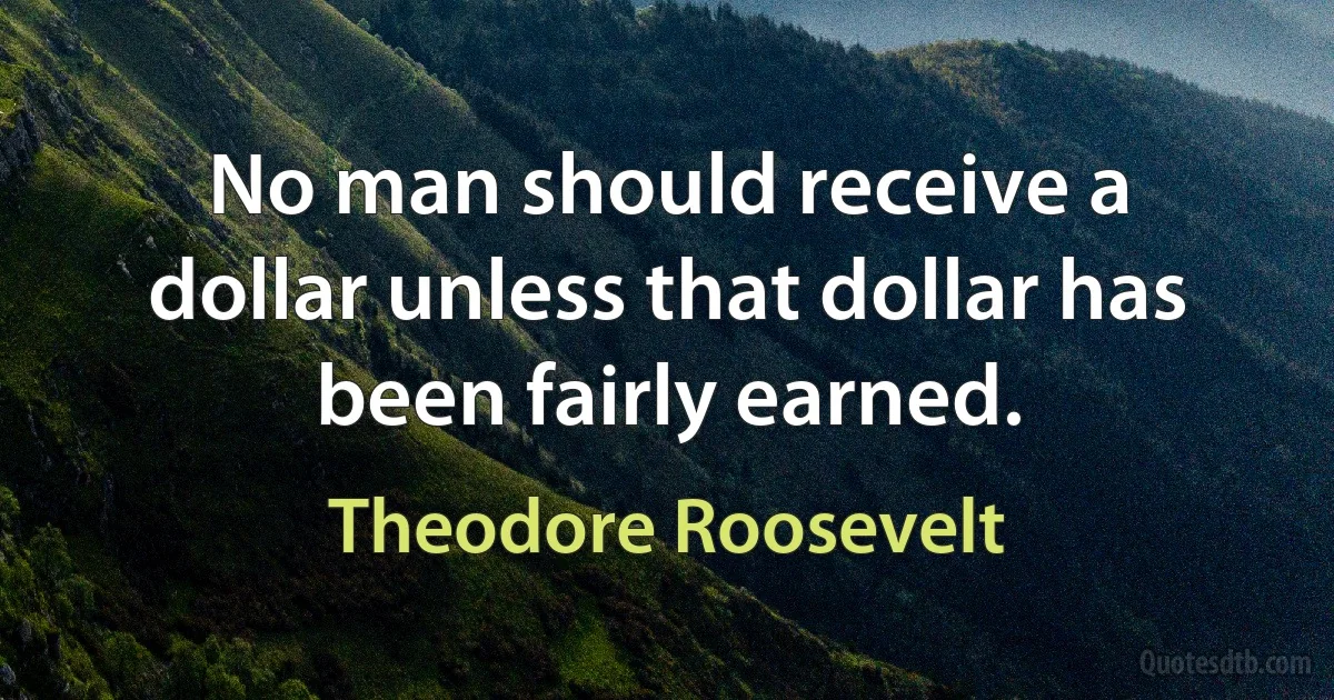 No man should receive a dollar unless that dollar has been fairly earned. (Theodore Roosevelt)