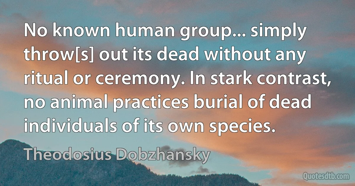 No known human group... simply throw[s] out its dead without any ritual or ceremony. In stark contrast, no animal practices burial of dead individuals of its own species. (Theodosius Dobzhansky)