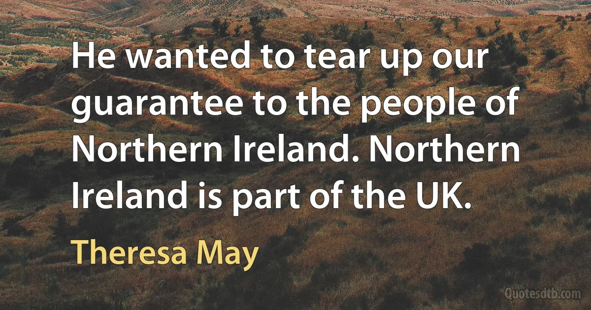 He wanted to tear up our guarantee to the people of Northern Ireland. Northern Ireland is part of the UK. (Theresa May)