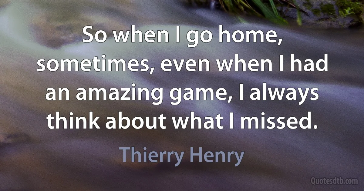 So when I go home, sometimes, even when I had an amazing game, I always think about what I missed. (Thierry Henry)