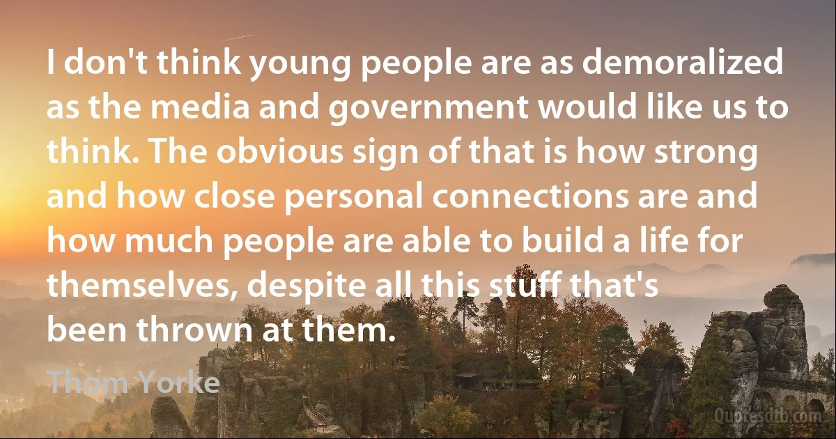 I don't think young people are as demoralized as the media and government would like us to think. The obvious sign of that is how strong and how close personal connections are and how much people are able to build a life for themselves, despite all this stuff that's been thrown at them. (Thom Yorke)