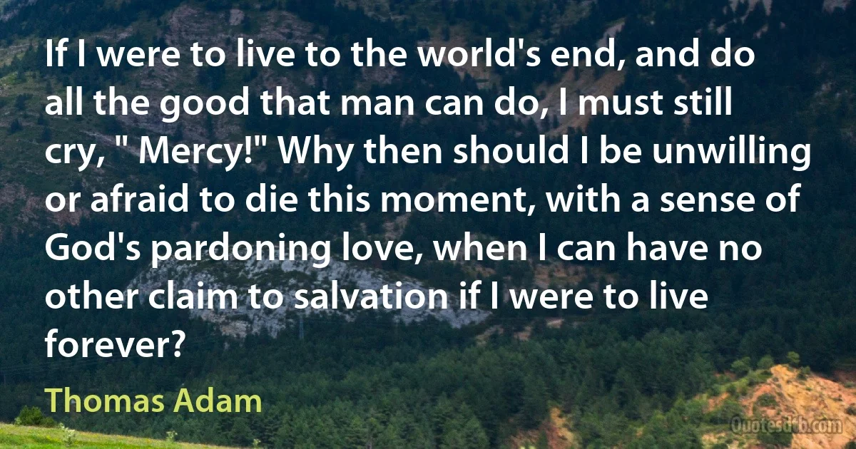 If I were to live to the world's end, and do all the good that man can do, I must still cry, " Mercy!" Why then should I be unwilling or afraid to die this moment, with a sense of God's pardoning love, when I can have no other claim to salvation if I were to live forever? (Thomas Adam)