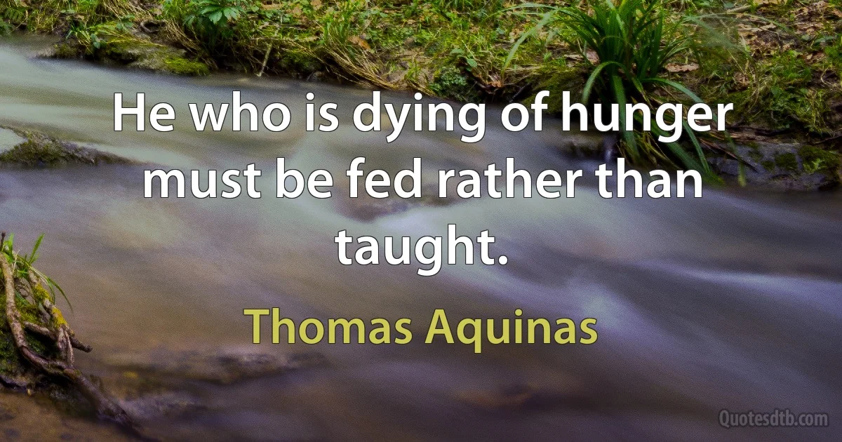 He who is dying of hunger must be fed rather than taught. (Thomas Aquinas)