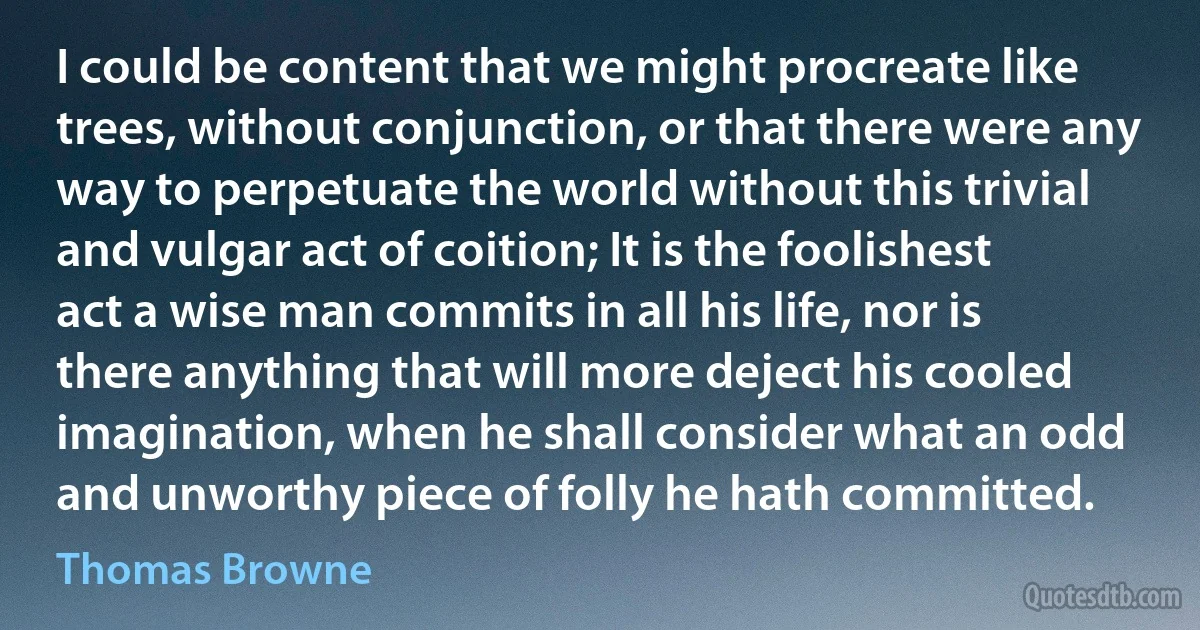 I could be content that we might procreate like trees, without conjunction, or that there were any way to perpetuate the world without this trivial and vulgar act of coition; It is the foolishest act a wise man commits in all his life, nor is there anything that will more deject his cooled imagination, when he shall consider what an odd and unworthy piece of folly he hath committed. (Thomas Browne)