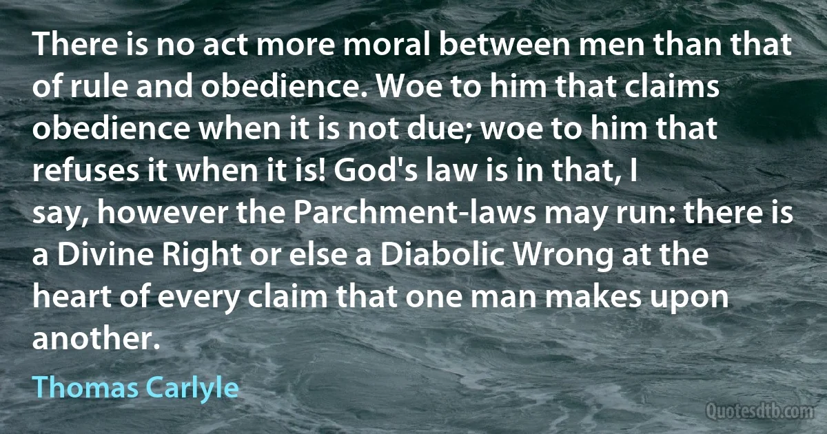 There is no act more moral between men than that of rule and obedience. Woe to him that claims obedience when it is not due; woe to him that refuses it when it is! God's law is in that, I say, however the Parchment-laws may run: there is a Divine Right or else a Diabolic Wrong at the heart of every claim that one man makes upon another. (Thomas Carlyle)