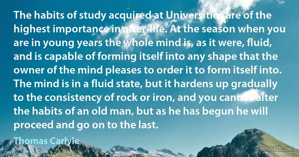 The habits of study acquired at Universities are of the highest importance in after-life. At the season when you are in young years the whole mind is, as it were, fluid, and is capable of forming itself into any shape that the owner of the mind pleases to order it to form itself into. The mind is in a fluid state, but it hardens up gradually to the consistency of rock or iron, and you cannot alter the habits of an old man, but as he has begun he will proceed and go on to the last. (Thomas Carlyle)