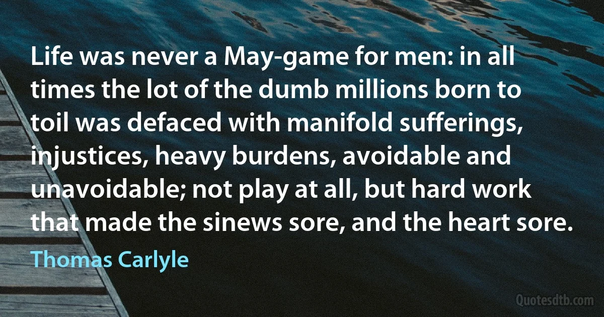 Life was never a May-game for men: in all times the lot of the dumb millions born to toil was defaced with manifold sufferings, injustices, heavy burdens, avoidable and unavoidable; not play at all, but hard work that made the sinews sore, and the heart sore. (Thomas Carlyle)