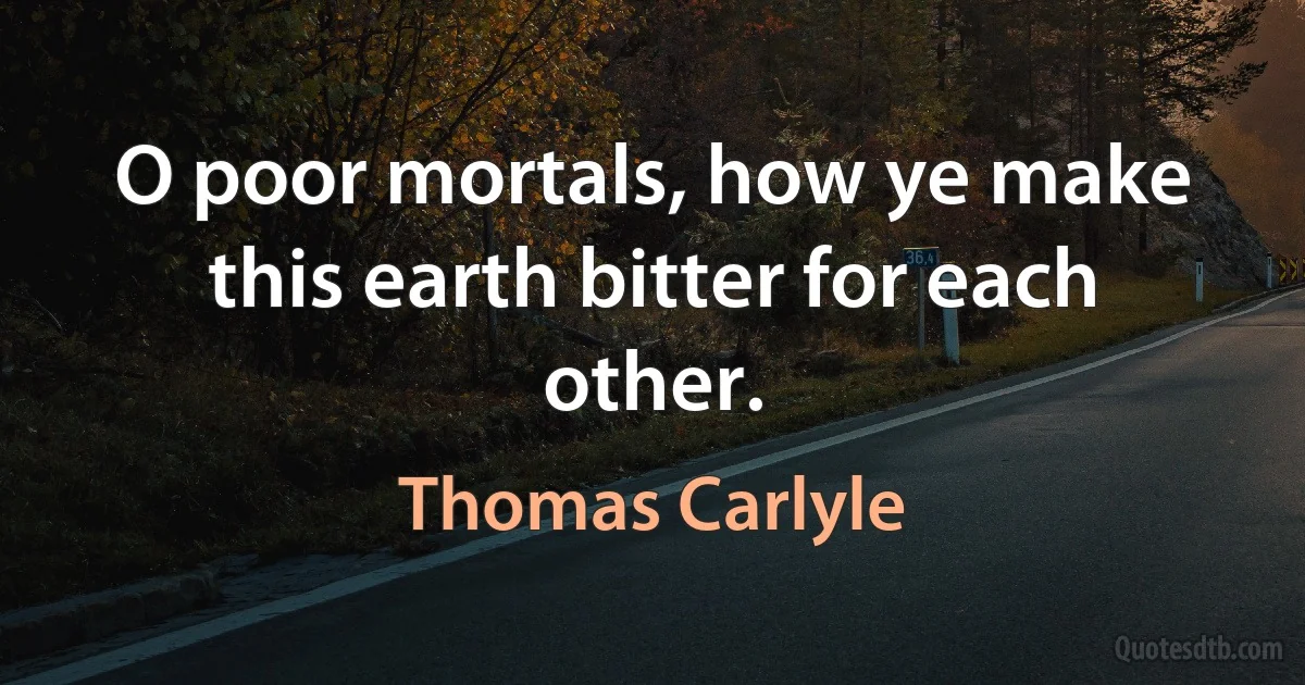 O poor mortals, how ye make this earth bitter for each other. (Thomas Carlyle)