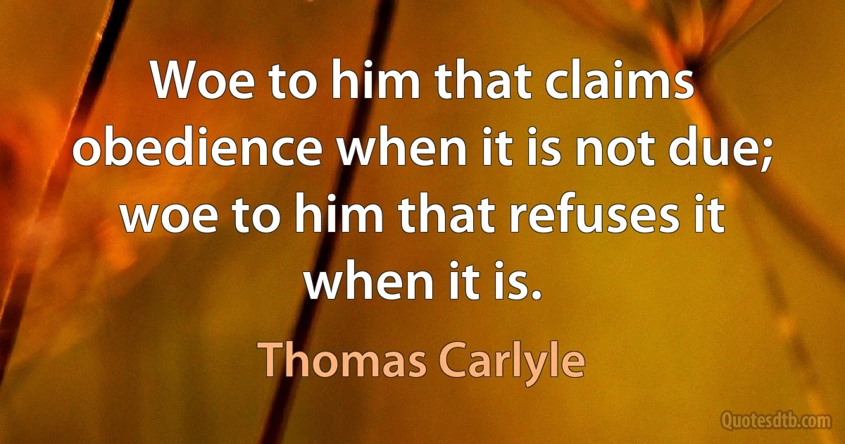 Woe to him that claims obedience when it is not due; woe to him that refuses it when it is. (Thomas Carlyle)