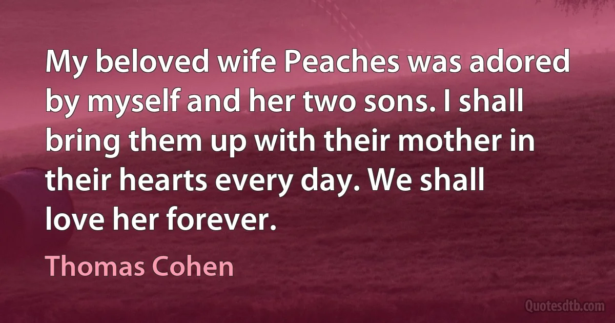 My beloved wife Peaches was adored by myself and her two sons. I shall bring them up with their mother in their hearts every day. We shall love her forever. (Thomas Cohen)