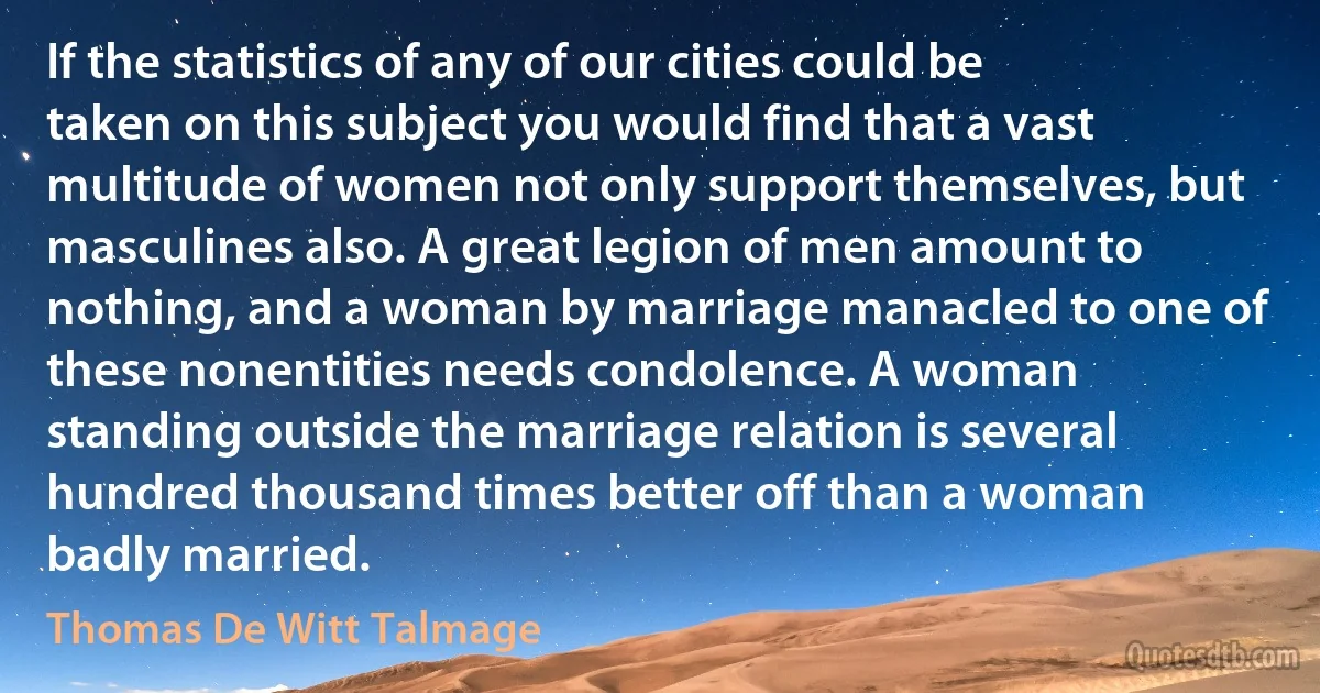 If the statistics of any of our cities could be taken on this subject you would find that a vast multitude of women not only support themselves, but masculines also. A great legion of men amount to nothing, and a woman by marriage manacled to one of these nonentities needs condolence. A woman standing outside the marriage relation is several hundred thousand times better off than a woman badly married. (Thomas De Witt Talmage)